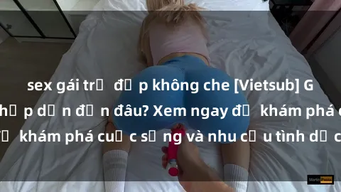 sex gái trẻ đẹp không che [Vietsub] Gái mại dâm châu Á hấp dẫn đến đâu? Xem ngay để khám phá cuộc sống và nhu cầu tình dục của họ!