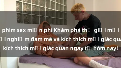 phim sex miễn phí Khám phá thế giới mới của sex online: trải nghiệm đam mê và kích thích mọi giác quan ngay từ hôm nay!