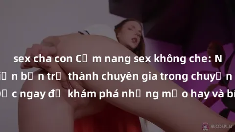 sex cha con Cẩm nang sex không che: Những bí quyết khiến bạn trở thành chuyên gia trong chuyện ấy! Đọc ngay để khám phá những mẹo hay và bí quyết tình dục không che.