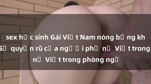 sex học sinh Gái Việt Nam nóng bỏng khi làm tình: Sự quyến rũ của người phụ nữ Việt trong phòng ngủ