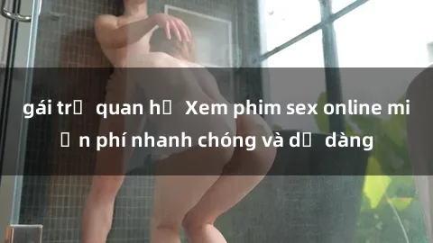 gái trẻ quan hệ Xem phim sex online miễn phí nhanh chóng và dễ dàng