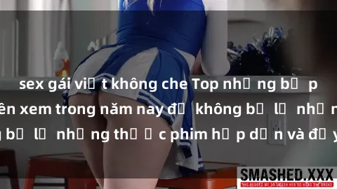 sex gái việt không che Top những bộ phim sex hay nhất nên xem trong năm nay để không bỏ lỡ những thước phim hấp dẫn và đầy kịch tính.