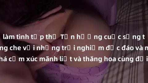 làm tình tập thể Tận hưởng cuộc sống tình dục online không che với những trải nghiệm độc đáo và mới lạ. Khám phá cảm xúc mãnh liệt và thăng hoa cùng đối tác tại các trang web chuyên nghiệp.