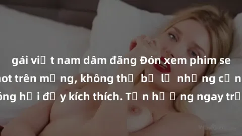 gái việt nam dâm đãng Đón xem phim sex mới nhất đang hot trên mạng, không thể bỏ lỡ những cảnh nóng hổi đầy kích thích. Tận hưởng ngay trước khi bị xoá chóng mặt!