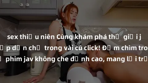sex thiếu niên Cùng khám phá thế giới jav không che siêu hấp dẫn chỉ trong vài cú click! Đắm chìm trong những bộ phim jav không che đỉnh cao, mang lại trải nghiệm thú vị và đầy kích thích.