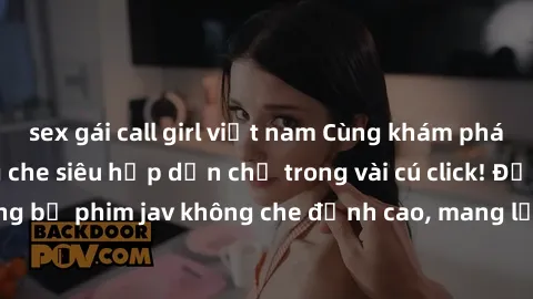 sex gái call girl việt nam Cùng khám phá thế giới jav không che siêu hấp dẫn chỉ trong vài cú click! Đắm chìm trong những bộ phim jav không che đỉnh cao, mang lại trải nghiệm thú vị và đầy kích thích.