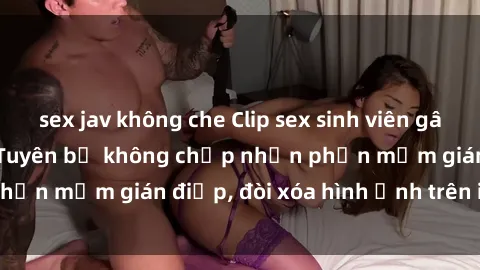 sex jav không che Clip sex sinh viên gây sốt mạng xã hội: Tuyên bố không chấp nhận phần mềm gián điệp, đòi xóa hình ảnh trên internet