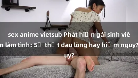 sex anime vietsub Phát hiện gái sinh viên làm tình: Sự thật đau lòng hay hiểm nguy?