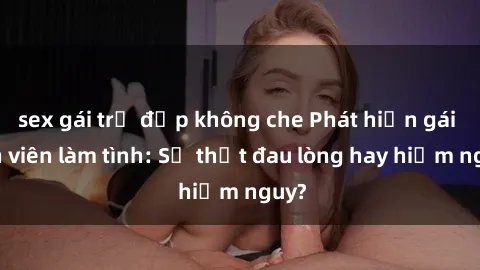 sex gái trẻ đẹp không che Phát hiện gái sinh viên làm tình: Sự thật đau lòng hay hiểm nguy?
