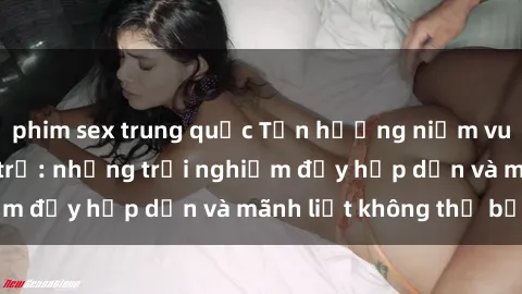 phim sex trung quốc Tận hưởng niềm vui của sex với gái trẻ: những trải nghiệm đầy hấp dẫn và mãnh liệt không thể bỏ lỡ