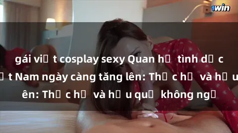 gái việt cosplay sexy Quan hệ tình dục của nữ sinh Việt Nam ngày càng tăng lên: Thực hư và hậu quả không ngờ