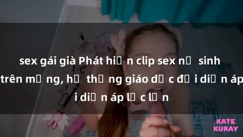 sex gái già Phát hiện clip sex nữ sinh gây sốc trên mạng, hệ thống giáo dục đối diện áp lực lớn