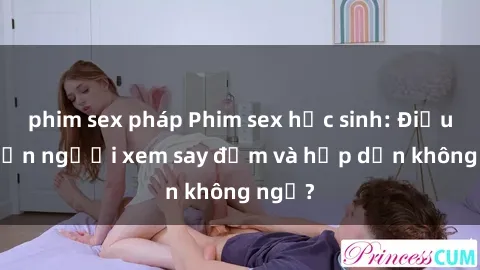 phim sex pháp Phim sex học sinh: Điều gì khiến người xem say đắm và hấp dẫn không ngờ?