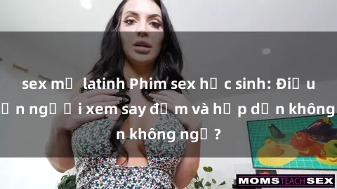 sex mỹ latinh Phim sex học sinh: Điều gì khiến người xem say đắm và hấp dẫn không ngờ?