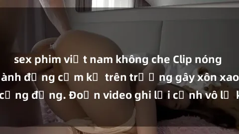 sex phim việt nam không che Clip nóng sinh viên gây sốc: Hành động cấm kỵ trên trường gây xôn xao cộng đồng. Đoạn video ghi lại cảnh vô lễ khiến dư luận bức xúc.