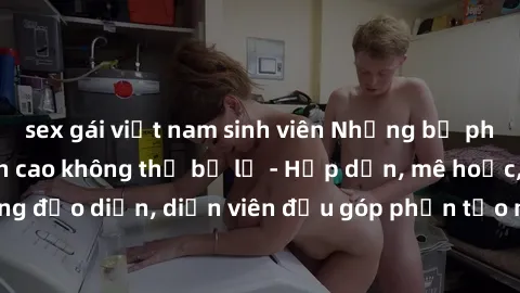 sex gái việt nam sinh viên Những bộ phim sex gái già đỉnh cao không thể bỏ lỡ - Hấp dẫn, mê hoặc, từng đạo diễn, diễn viên đều góp phần tạo nên sự hấp dẫn, kích thích.