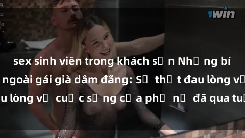 sex sinh viên trong khách sạn Những bí mật đằng sau vẻ ngoài gái già dâm đãng: Sự thật đau lòng về cuộc sống của phụ nữ đã qua tuổi thanh xuân