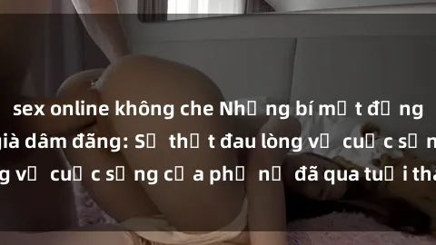 sex online không che Những bí mật đằng sau vẻ ngoài gái già dâm đãng: Sự thật đau lòng về cuộc sống của phụ nữ đã qua tuổi thanh xuân