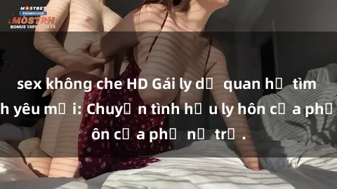 sex không che HD Gái ly dị quan hệ tìm kiếm tình yêu mới: Chuyện tình hậu ly hôn của phụ nữ trẻ.