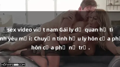 sex video việt nam Gái ly dị quan hệ tìm kiếm tình yêu mới: Chuyện tình hậu ly hôn của phụ nữ trẻ.