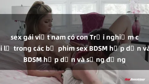sex gái việt nam có con Trải nghiệm cảm giác mới lạ trong các bộ phim sex BDSM hấp dẫn và sống động