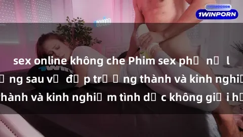 sex online không che Phim sex phụ nữ lớn tuổi: Sức hút đằng sau vẻ đẹp trưởng thành và kinh nghiệm tình dục không giới hạn