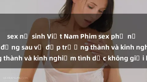 sex nữ sinh Việt Nam Phim sex phụ nữ lớn tuổi: Sức hút đằng sau vẻ đẹp trưởng thành và kinh nghiệm tình dục không giới hạn