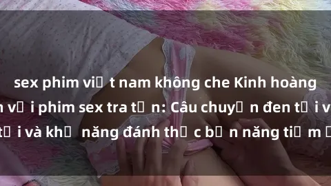 sex phim việt nam không che Kinh hoàng và đầy kích thích với phim sex tra tấn: Câu chuyện đen tối và khả năng đánh thức bản năng tiềm ẩn trong con người