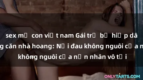 sex mẹ con việt nam Gái trẻ bị hiếp dâm bạo lực trong căn nhà hoang: Nỗi đau không nguôi của nạn nhân vô tội