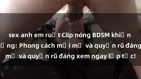 sex anh em ruột Clip nóng BDSM khiến người xem phát cuồng: Phong cách mới mẻ và quyến rũ đáng xem ngay lập tức!