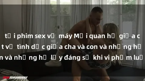 tải phim sex về máy Mối quan hệ giữa cha và con: Sự thật về tình dục giữa cha và con và những hệ lụy đáng sợ khi vi phạm luật pháp.