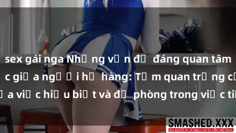 sex gái nga Những vấn đề đáng quan tâm về quan hệ tình dục giữa người họ hàng: Tầm quan trọng của việc hiểu biết và đề phòng trong việc tiếp xúc trong gia đình.
