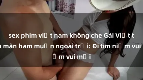 sex phim việt nam không che Gái Việt thỏa mãn ham muốn ngoài trời: Đi tìm niềm vui mới