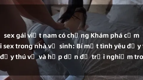sex gái việt nam có chồng Khám phá cảm giác mới mẻ với sex trong nhà vệ sinh: Bí mật tình yêu đầy thú vị và hấp dẫn để trải nghiệm trong đêm hôm nay!