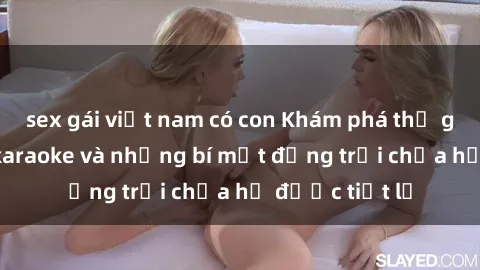 sex gái việt nam có con Khám phá thế giới sex quán karaoke và những bí mật động trời chưa hề được tiết lộ