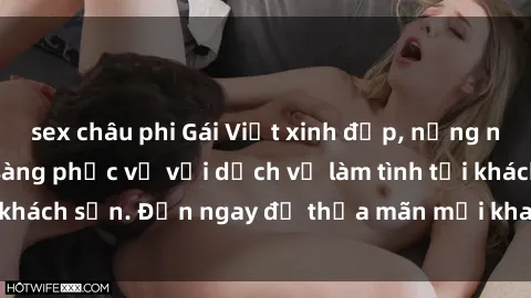 sex châu phi Gái Việt xinh đẹp, nồng nàn tình cảm, sẵn sàng phục vụ với dịch vụ làm tình tại khách sạn. Đến ngay để thỏa mãn mọi khao khát của bạn!