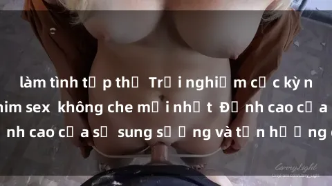 làm tình tập thể Trải nghiệm cực kỳ nóng bỏng trong phim sex  không che mới nhất  Đỉnh cao của sự sung sướng và tận hưởng chân thật