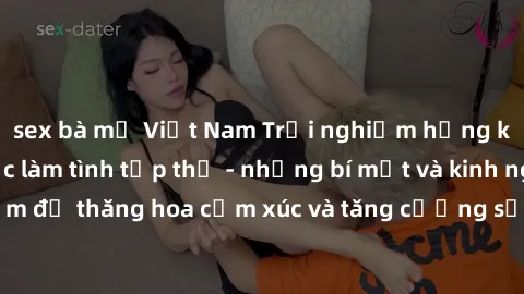 sex bà mẹ Việt Nam Trải nghiệm hứng khởi cùng với việc làm tình tập thể - những bí mật và kinh nghiệm để thăng hoa cảm xúc và tăng cường sự gắn kết trong mối quan hệ
