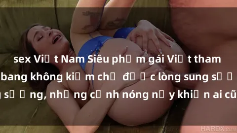 sex Việt Nam Siêu phẩm gái Việt tham gia trong buổi gangbang không kiềm chế được lòng sung sướng, những cảnh nóng nảy khiến ai cũng phải mãn nhãn