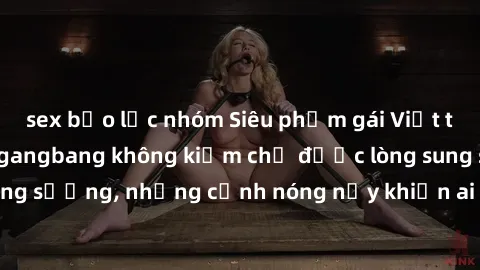 sex bạo lực nhóm Siêu phẩm gái Việt tham gia trong buổi gangbang không kiềm chế được lòng sung sướng, những cảnh nóng nảy khiến ai cũng phải mãn nhãn