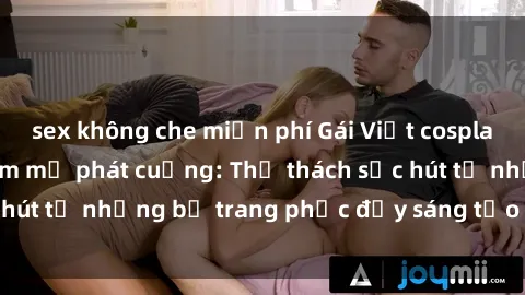 sex không che miễn phí Gái Việt cosplay sexy khiến fan hâm mộ phát cuồng: Thử thách sức hút từ những bộ trang phục đầy sáng tạo và quyến rũ!