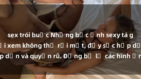 sex trói buộc Những bức ảnh sexy tá gợi cảm khiến người xem không thể rời mắt, đầy sức hấp dẫn và quyến rũ. Đừng bỏ lỡ các hình ảnh nóng bỏng này!