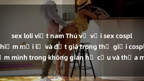 sex loli việt nam Thú vị với sex cosplay anime: Trải nghiệm mới lạ và đắt giá trong thế giới cosplay! Đắm mình trong không gian hư cấu và thỏa mãn niềm đam mê của bạn!
