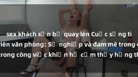 sex khách sạn bị quay lén Cuộc sống tình dục của nhân viên văn phòng: Sự nghiệp và đam mê trong công việc khiến họ cảm thấy hứng thú với tình dục?