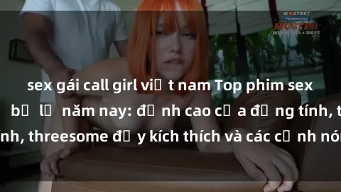 sex gái call girl việt nam Top phim sex hot nhất không thể bỏ lỡ năm nay: đỉnh cao của đồng tính, threesome đầy kích thích và các cảnh nóng đang gây sốt!