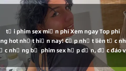 tải phim sex miễn phí Xem ngay Top phim sex mới nhất đang hot nhất hiện nay! Cập nhật liên tục những bộ phim sex hấp dẫn, độc đáo và đầy kích thích.