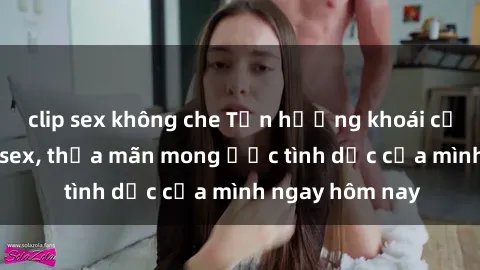clip sex không che Tận hưởng khoái cảm với gái xinh sex, thỏa mãn mong ước tình dục của mình ngay hôm nay