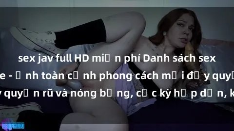 sex jav full HD miễn phí Danh sách sex Việt Nam không che - Ảnh toàn cảnh phong cách mới đầy quyến rũ và nóng bỏng, cực kỳ hấp dẫn, không thể bỏ qua!