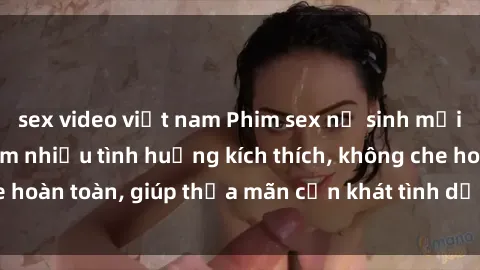 sex video việt nam Phim sex nữ sinh mới nhất: Trải nghiệm nhiều tình huống kích thích, không che hoàn toàn, giúp thỏa mãn cơn khát tình dục của các bạn trẻ