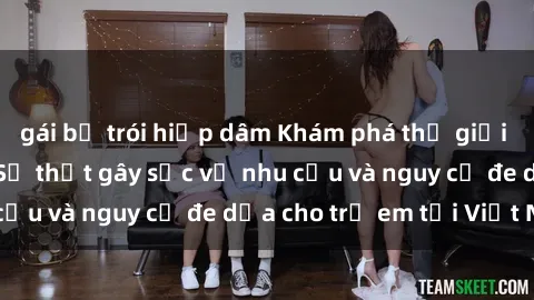 gái bị trói hiếp dâm Khám phá thế giới sex loli Việt Nam: Sự thật gây sốc về nhu cầu và nguy cơ đe dọa cho trẻ em tại Việt Nam